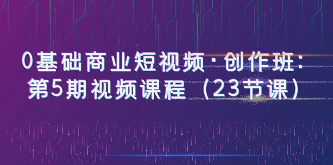 （6128期）0基础商业短视频·创作班：第5期视频课程（23节课）-第1张图片-技术网导航